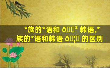 *
族的*
语和 🌳 韩语,*
族的*
语和韩语 🦄 的区别